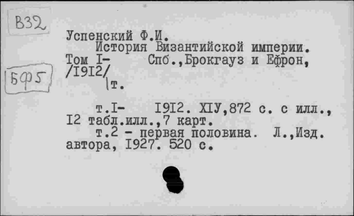 ﻿Успенский Ф.И.
История Византийской империи. /1912/	Спб.,Брокгауз и Ефрон,
1т.
т.1-	1912. ПУ,872 с. с илл.
12 табл.илл.,7 карт.
т.2 - первая половина. Л.,Изд. автора, 1927. 520 с.